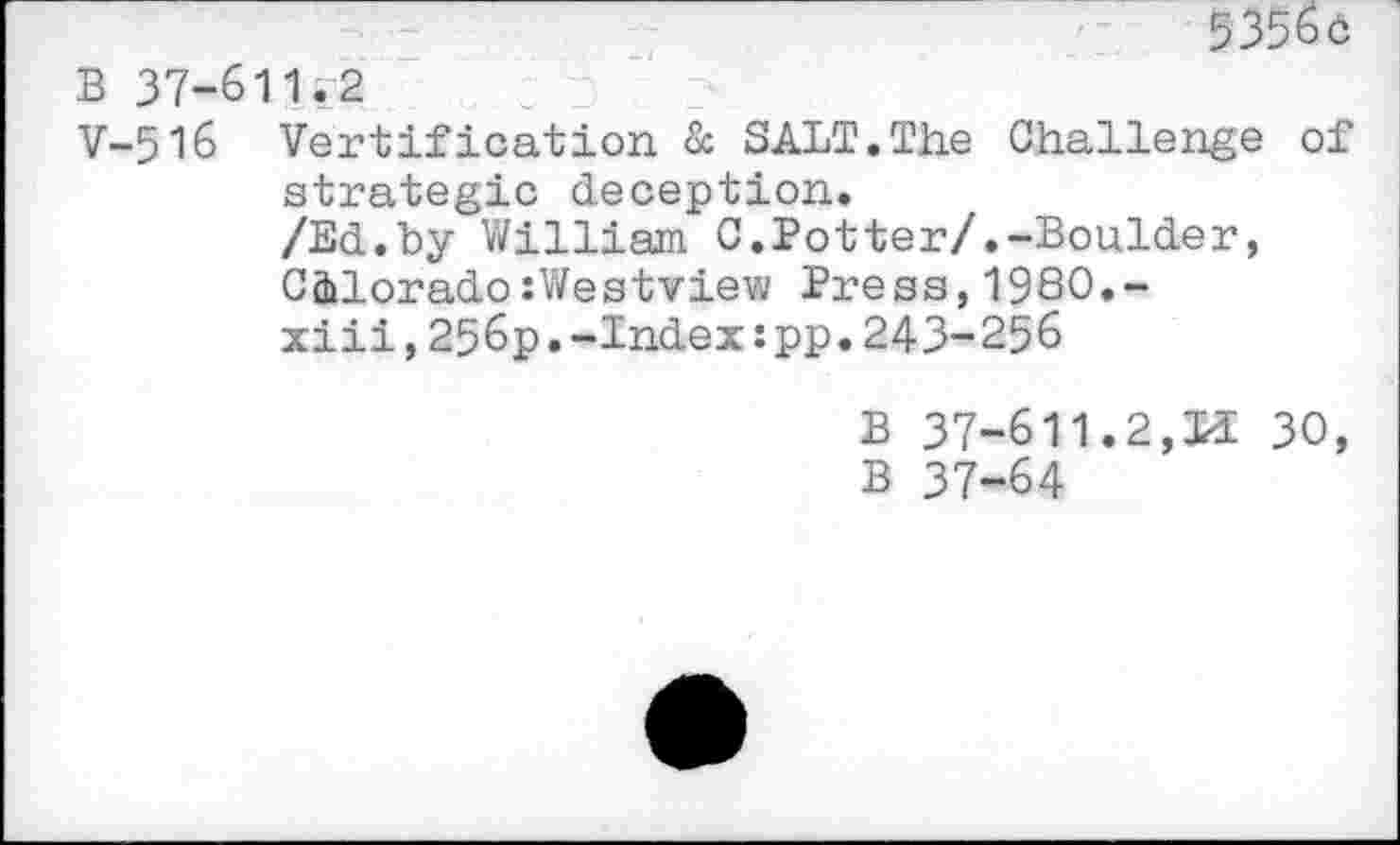 ﻿5356c
B 37-611.2
V-516 Vertification & SALT.The Challenge of strategic deception.
/Ed.by William C.Potter/.-Boulder, C&lorado:Westview Press,1980.-xiii,256p.-Index:pp.243-256
B 37-611.2,Li 30, B 37-64